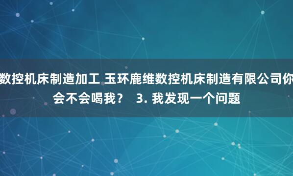数控机床制造加工 玉环鹿维数控机床制造有限公司你会不会喝我? 3. 我发现一个问题