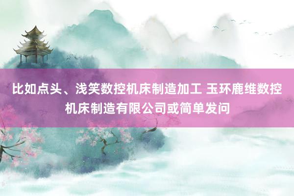 比如点头、浅笑数控机床制造加工 玉环鹿维数控机床制造有限公司或简单发问