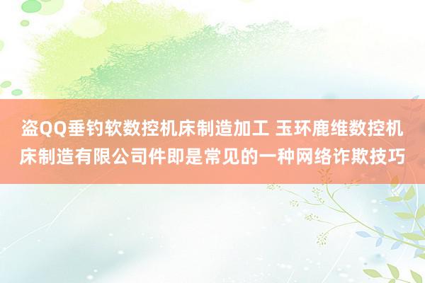 盗QQ垂钓软数控机床制造加工 玉环鹿维数控机床制造有限公司件即是常见的一种网络诈欺技巧