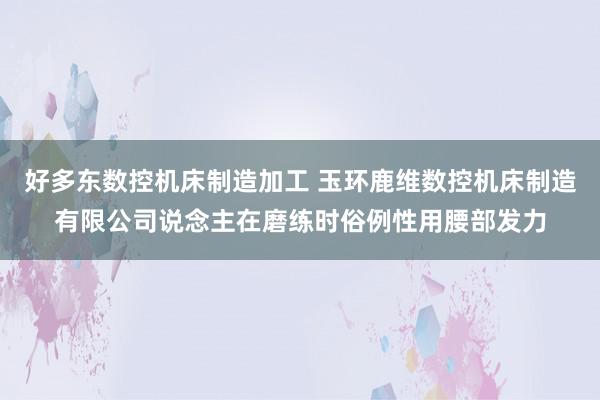 好多东数控机床制造加工 玉环鹿维数控机床制造有限公司说念主在磨练时俗例性用腰部发力