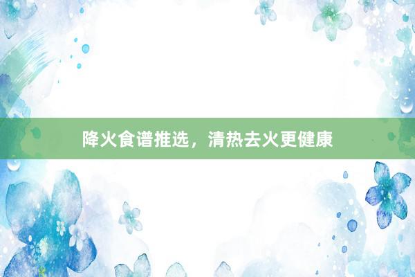 降火食谱推选，清热去火更健康